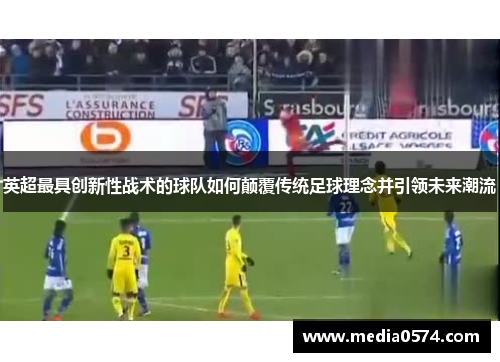 英超最具创新性战术的球队如何颠覆传统足球理念并引领未来潮流