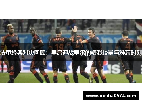 法甲经典对决回顾：里昂迎战里尔的精彩较量与难忘时刻