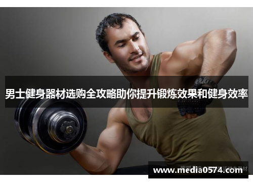 男士健身器材选购全攻略助你提升锻炼效果和健身效率